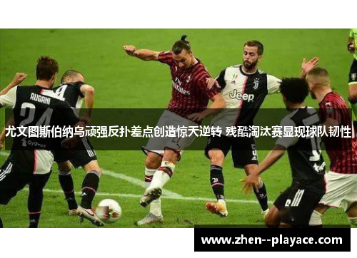 尤文图斯伯纳乌顽强反扑差点创造惊天逆转 残酷淘汰赛显现球队韧性