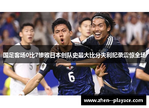 国足客场0比7惨败日本创队史最大比分失利纪录震惊全场 国足客场0比7惨败日本创队史最大比分失利纪录震惊全场