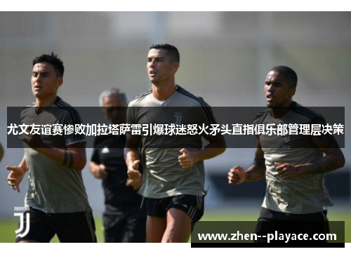 尤文友谊赛惨败加拉塔萨雷引爆球迷怒火矛头直指俱乐部管理层决策 尤文友谊赛惨败加拉塔萨雷引爆球迷怒火矛头直指俱乐部管理层决策